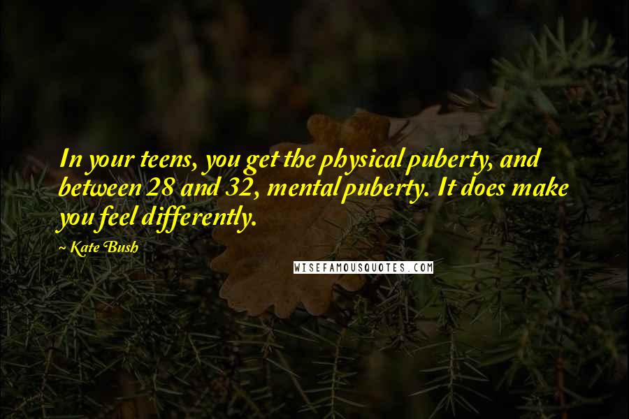 Kate Bush Quotes: In your teens, you get the physical puberty, and between 28 and 32, mental puberty. It does make you feel differently.