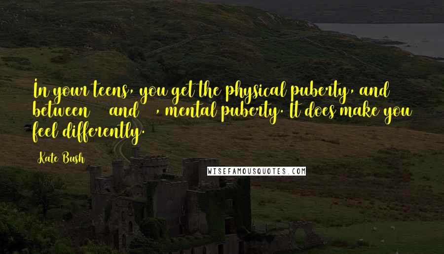 Kate Bush Quotes: In your teens, you get the physical puberty, and between 28 and 32, mental puberty. It does make you feel differently.