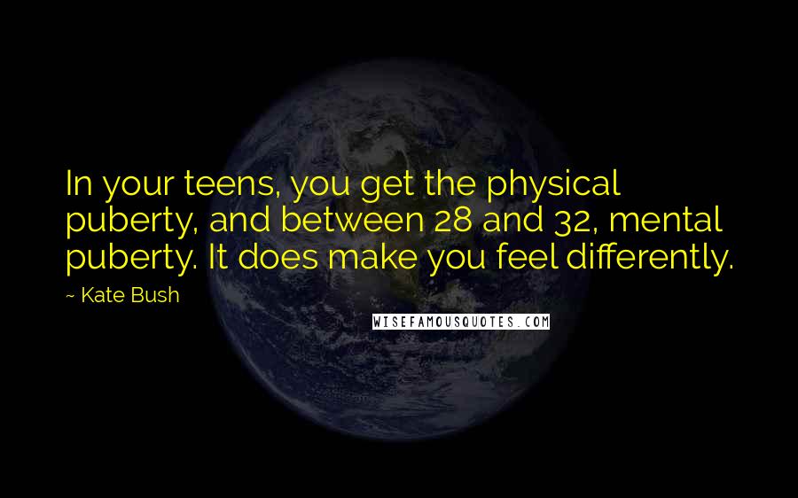 Kate Bush Quotes: In your teens, you get the physical puberty, and between 28 and 32, mental puberty. It does make you feel differently.