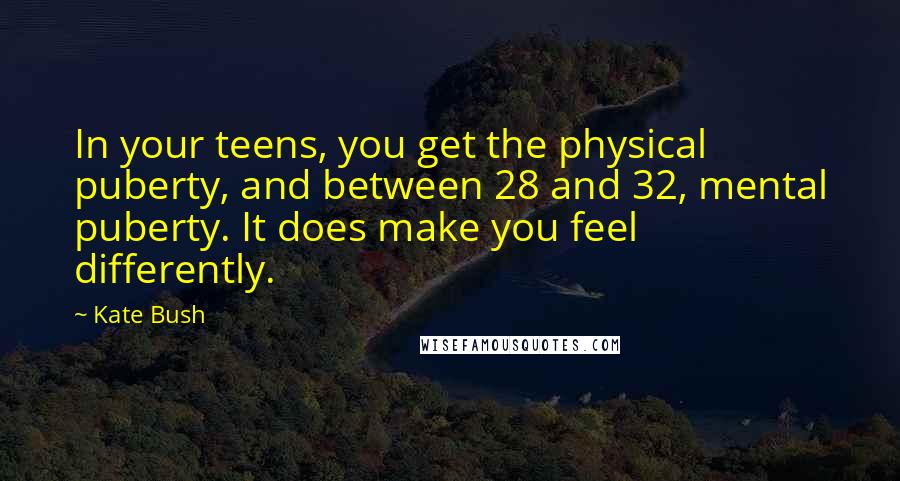 Kate Bush Quotes: In your teens, you get the physical puberty, and between 28 and 32, mental puberty. It does make you feel differently.