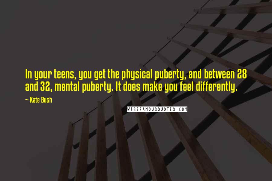 Kate Bush Quotes: In your teens, you get the physical puberty, and between 28 and 32, mental puberty. It does make you feel differently.