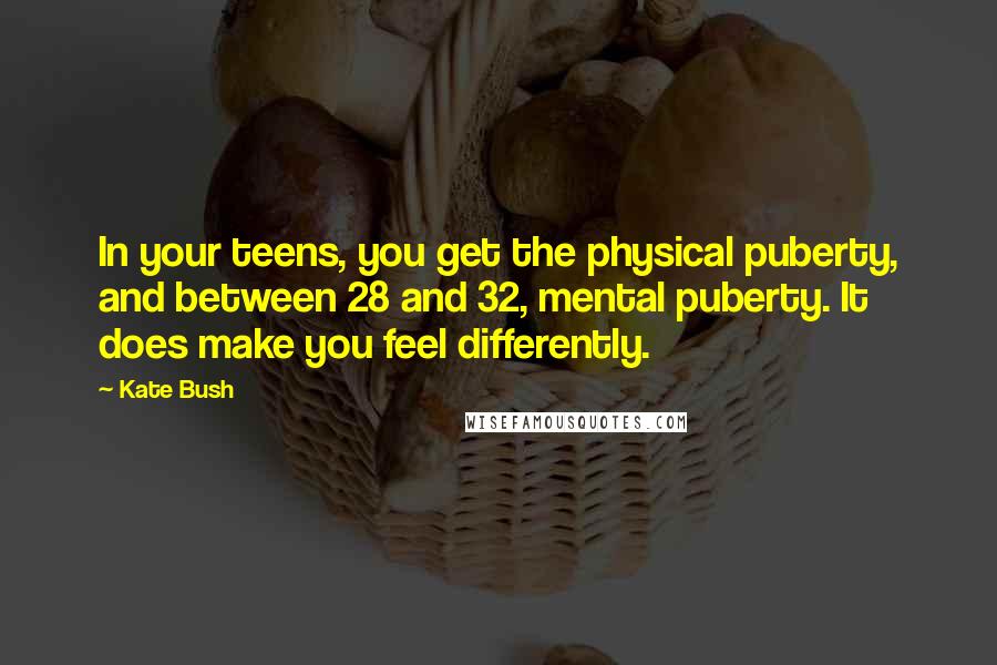 Kate Bush Quotes: In your teens, you get the physical puberty, and between 28 and 32, mental puberty. It does make you feel differently.