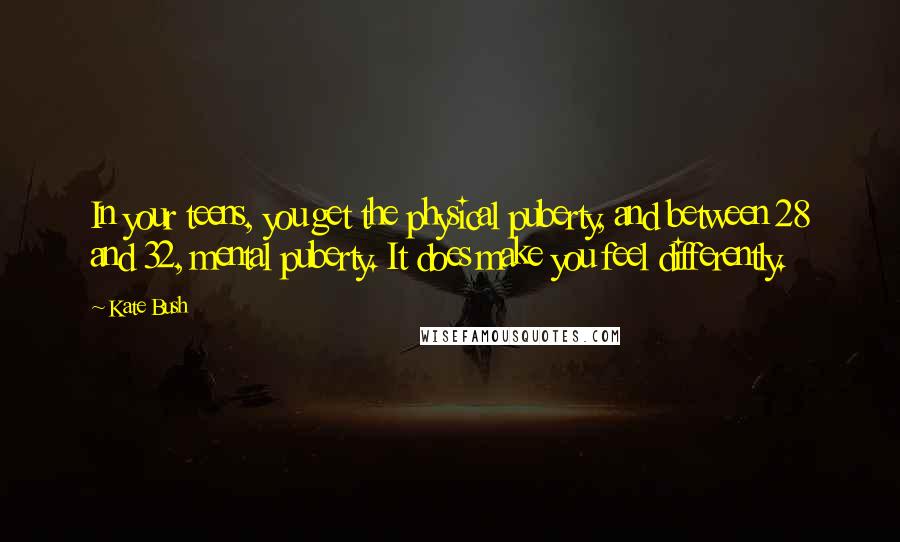 Kate Bush Quotes: In your teens, you get the physical puberty, and between 28 and 32, mental puberty. It does make you feel differently.