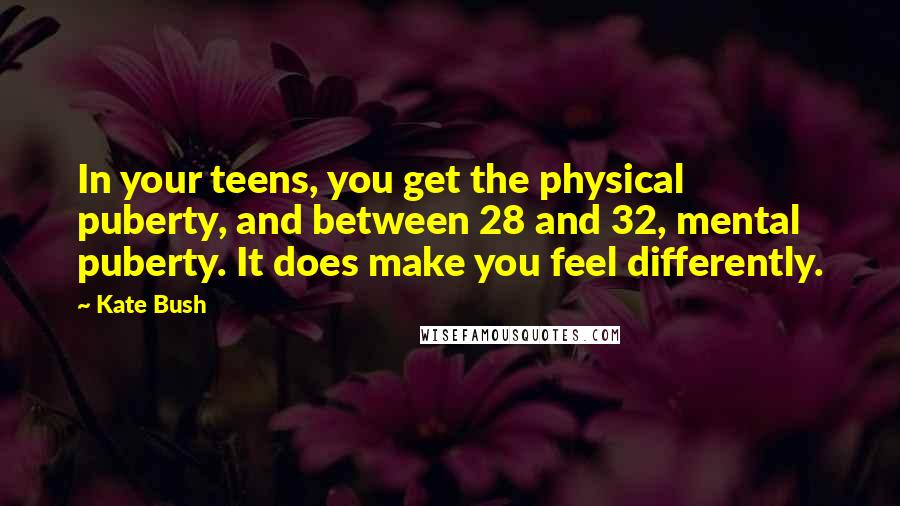 Kate Bush Quotes: In your teens, you get the physical puberty, and between 28 and 32, mental puberty. It does make you feel differently.
