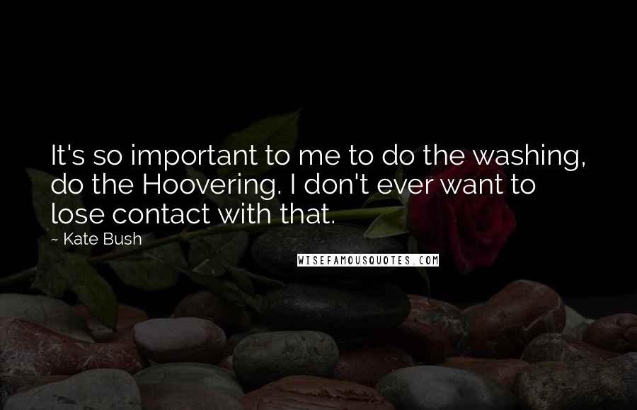 Kate Bush Quotes: It's so important to me to do the washing, do the Hoovering. I don't ever want to lose contact with that.