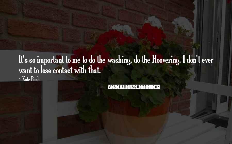 Kate Bush Quotes: It's so important to me to do the washing, do the Hoovering. I don't ever want to lose contact with that.