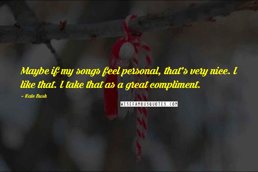 Kate Bush Quotes: Maybe if my songs feel personal, that's very nice. I like that. I take that as a great compliment.