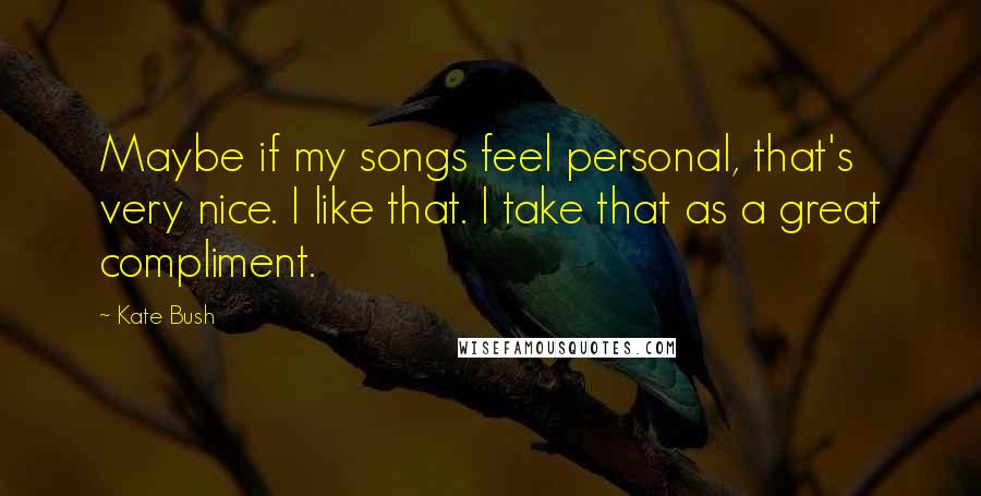 Kate Bush Quotes: Maybe if my songs feel personal, that's very nice. I like that. I take that as a great compliment.