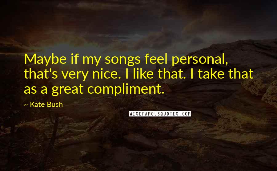 Kate Bush Quotes: Maybe if my songs feel personal, that's very nice. I like that. I take that as a great compliment.