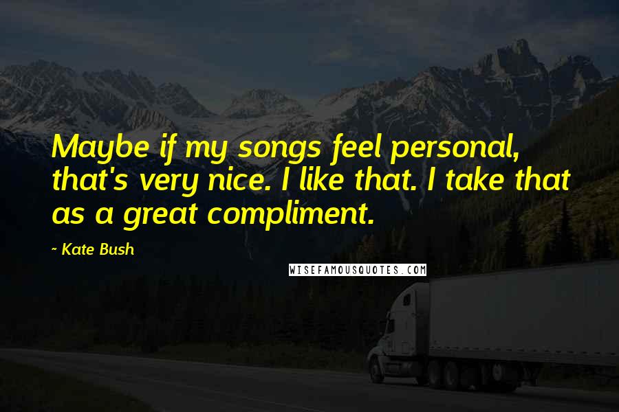 Kate Bush Quotes: Maybe if my songs feel personal, that's very nice. I like that. I take that as a great compliment.