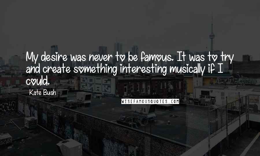 Kate Bush Quotes: My desire was never to be famous. It was to try and create something interesting musically if I could.