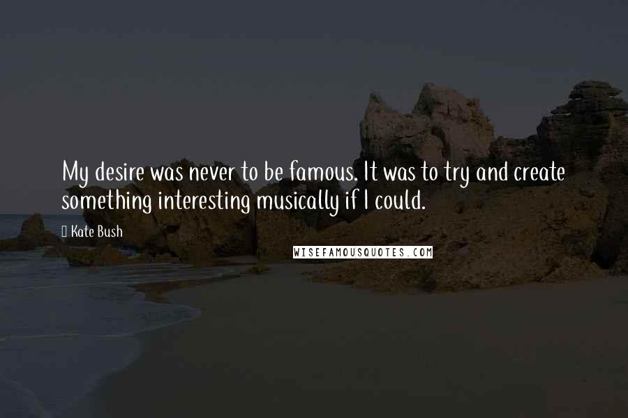 Kate Bush Quotes: My desire was never to be famous. It was to try and create something interesting musically if I could.