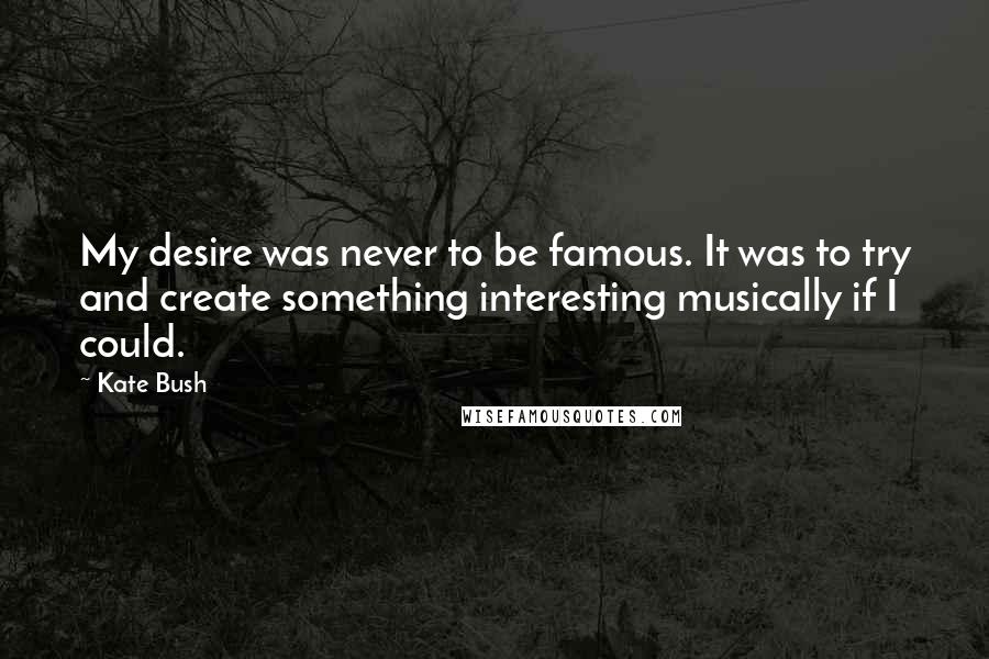 Kate Bush Quotes: My desire was never to be famous. It was to try and create something interesting musically if I could.