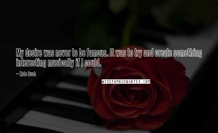 Kate Bush Quotes: My desire was never to be famous. It was to try and create something interesting musically if I could.