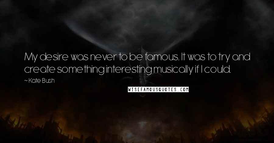 Kate Bush Quotes: My desire was never to be famous. It was to try and create something interesting musically if I could.