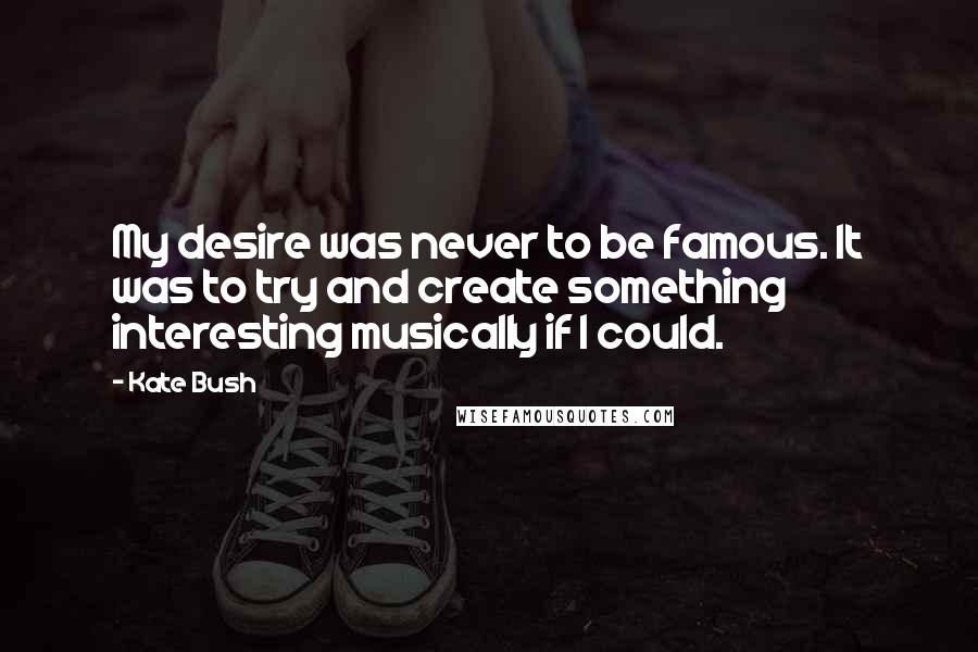 Kate Bush Quotes: My desire was never to be famous. It was to try and create something interesting musically if I could.