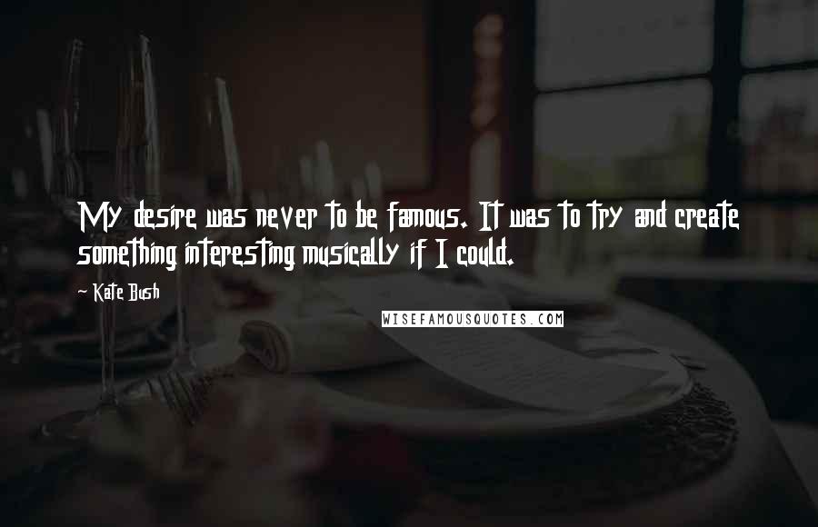 Kate Bush Quotes: My desire was never to be famous. It was to try and create something interesting musically if I could.