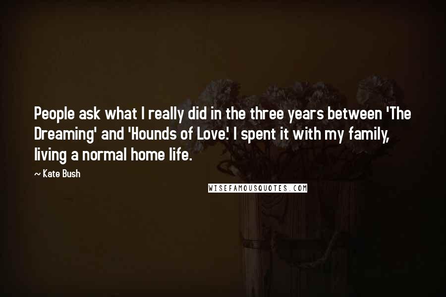 Kate Bush Quotes: People ask what I really did in the three years between 'The Dreaming' and 'Hounds of Love.' I spent it with my family, living a normal home life.