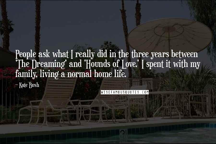 Kate Bush Quotes: People ask what I really did in the three years between 'The Dreaming' and 'Hounds of Love.' I spent it with my family, living a normal home life.