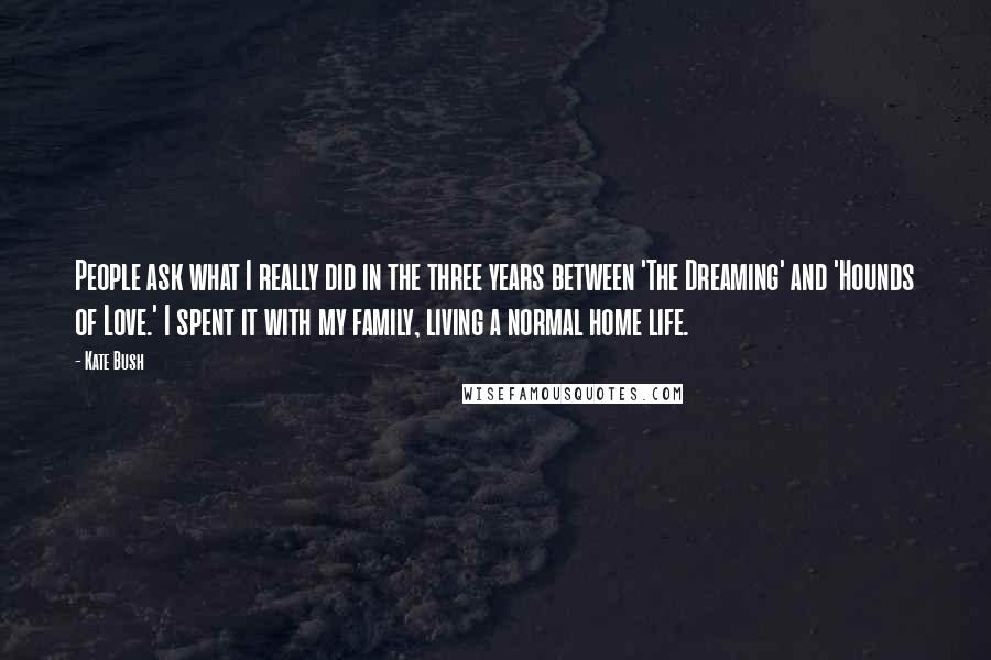 Kate Bush Quotes: People ask what I really did in the three years between 'The Dreaming' and 'Hounds of Love.' I spent it with my family, living a normal home life.