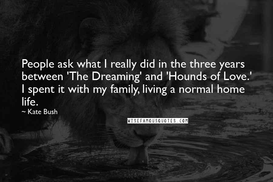 Kate Bush Quotes: People ask what I really did in the three years between 'The Dreaming' and 'Hounds of Love.' I spent it with my family, living a normal home life.