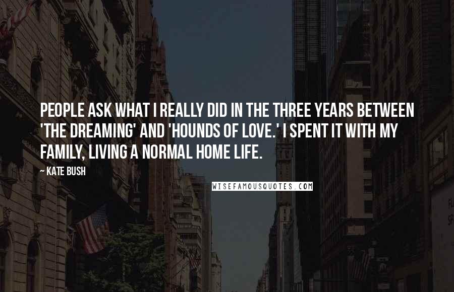 Kate Bush Quotes: People ask what I really did in the three years between 'The Dreaming' and 'Hounds of Love.' I spent it with my family, living a normal home life.