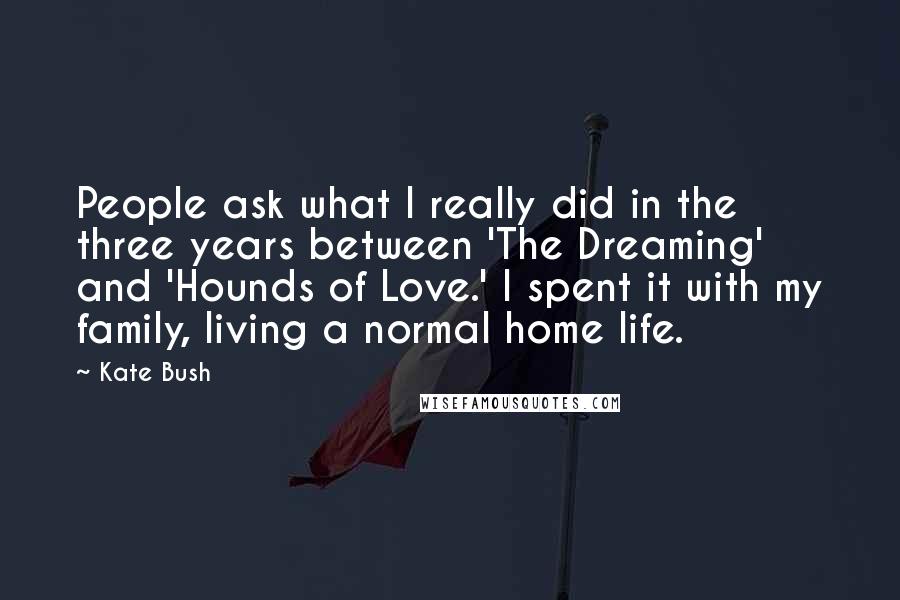 Kate Bush Quotes: People ask what I really did in the three years between 'The Dreaming' and 'Hounds of Love.' I spent it with my family, living a normal home life.