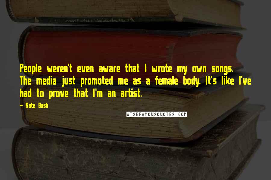 Kate Bush Quotes: People weren't even aware that I wrote my own songs. The media just promoted me as a female body. It's like I've had to prove that I'm an artist.