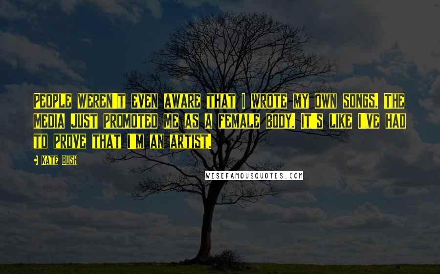 Kate Bush Quotes: People weren't even aware that I wrote my own songs. The media just promoted me as a female body. It's like I've had to prove that I'm an artist.