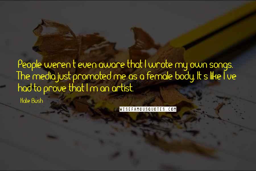Kate Bush Quotes: People weren't even aware that I wrote my own songs. The media just promoted me as a female body. It's like I've had to prove that I'm an artist.