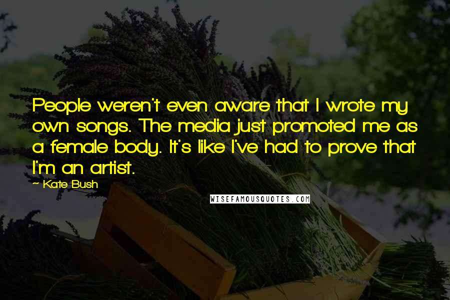 Kate Bush Quotes: People weren't even aware that I wrote my own songs. The media just promoted me as a female body. It's like I've had to prove that I'm an artist.