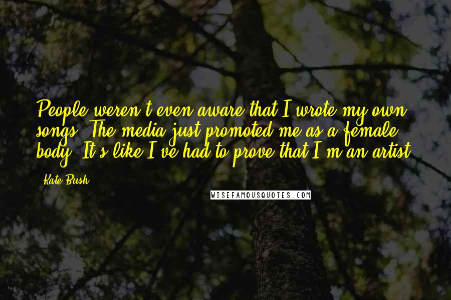 Kate Bush Quotes: People weren't even aware that I wrote my own songs. The media just promoted me as a female body. It's like I've had to prove that I'm an artist.