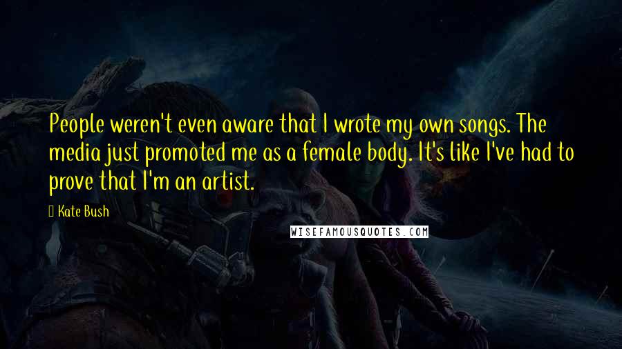 Kate Bush Quotes: People weren't even aware that I wrote my own songs. The media just promoted me as a female body. It's like I've had to prove that I'm an artist.