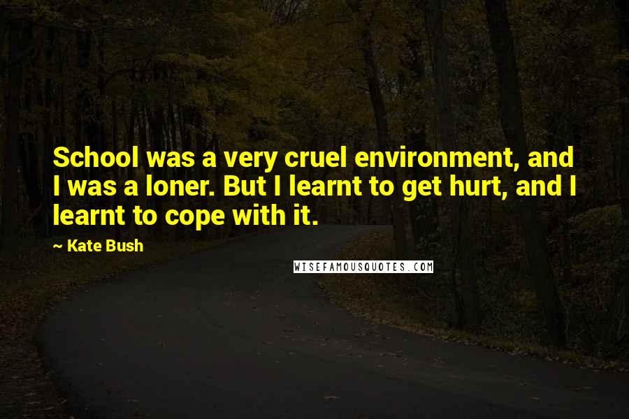 Kate Bush Quotes: School was a very cruel environment, and I was a loner. But I learnt to get hurt, and I learnt to cope with it.