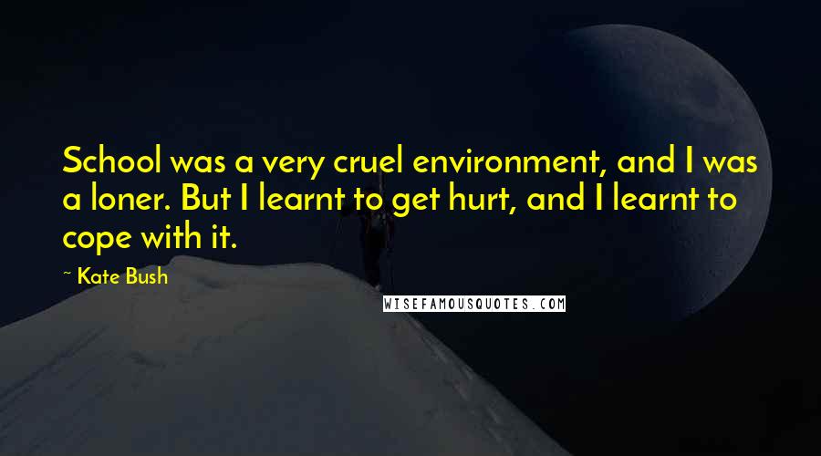 Kate Bush Quotes: School was a very cruel environment, and I was a loner. But I learnt to get hurt, and I learnt to cope with it.