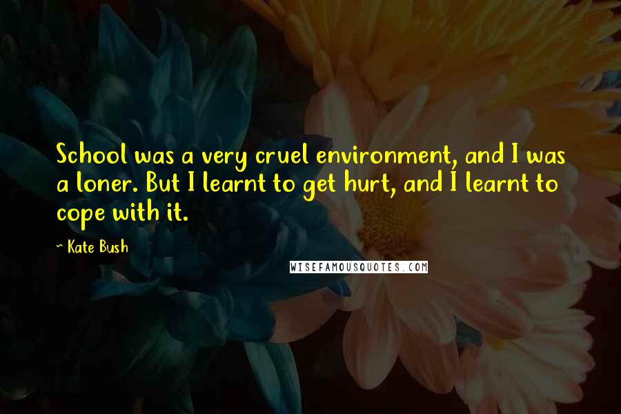 Kate Bush Quotes: School was a very cruel environment, and I was a loner. But I learnt to get hurt, and I learnt to cope with it.