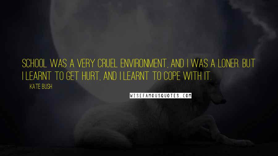 Kate Bush Quotes: School was a very cruel environment, and I was a loner. But I learnt to get hurt, and I learnt to cope with it.