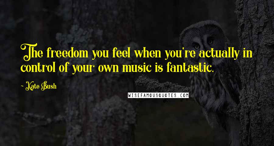 Kate Bush Quotes: The freedom you feel when you're actually in control of your own music is fantastic.