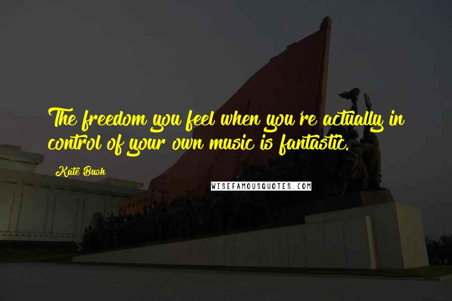 Kate Bush Quotes: The freedom you feel when you're actually in control of your own music is fantastic.