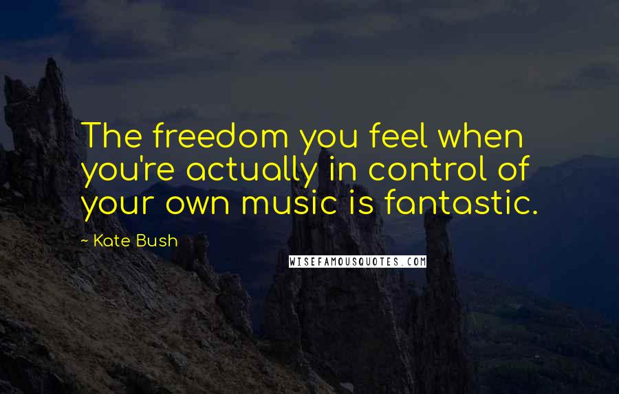 Kate Bush Quotes: The freedom you feel when you're actually in control of your own music is fantastic.