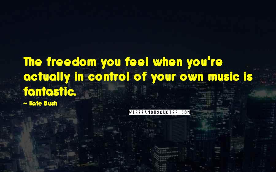 Kate Bush Quotes: The freedom you feel when you're actually in control of your own music is fantastic.