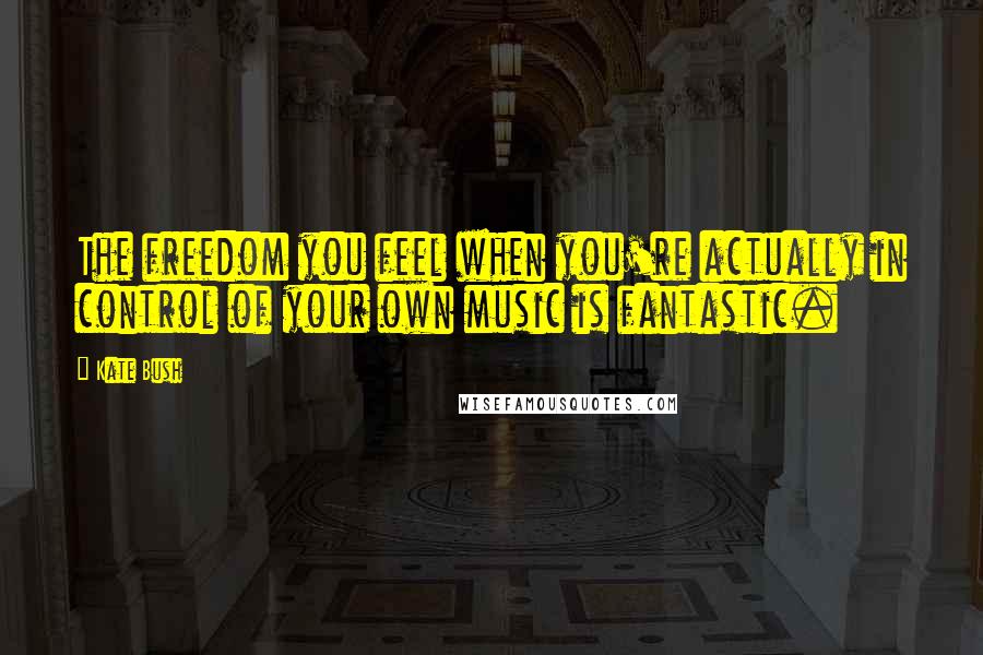 Kate Bush Quotes: The freedom you feel when you're actually in control of your own music is fantastic.