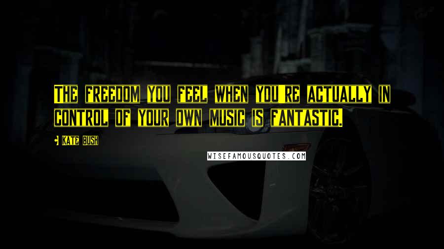 Kate Bush Quotes: The freedom you feel when you're actually in control of your own music is fantastic.