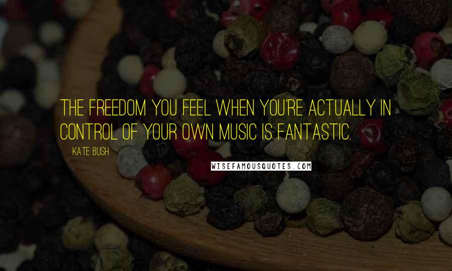 Kate Bush Quotes: The freedom you feel when you're actually in control of your own music is fantastic.