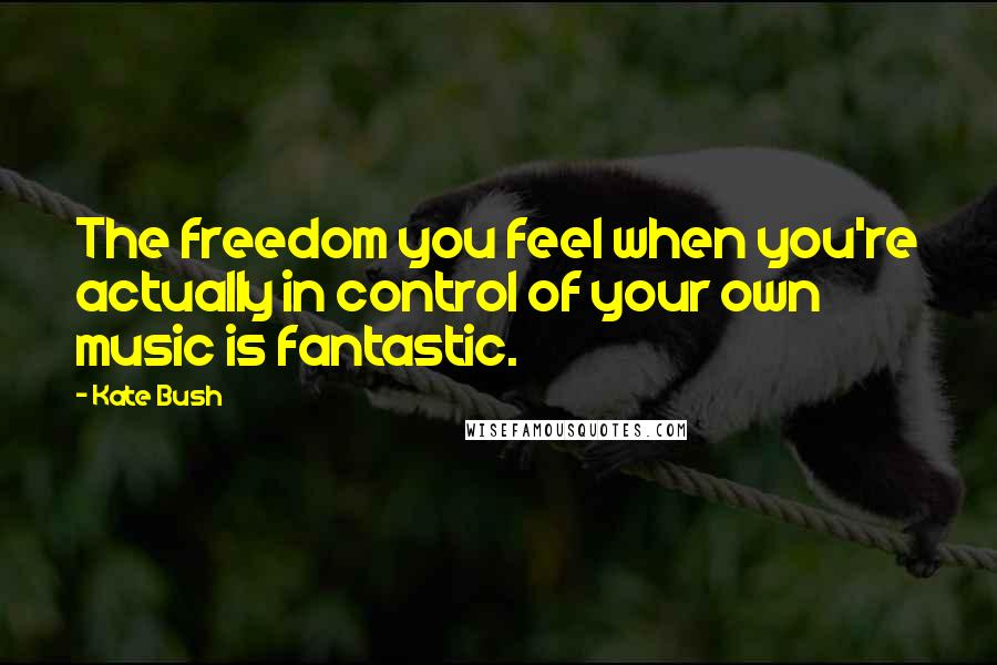 Kate Bush Quotes: The freedom you feel when you're actually in control of your own music is fantastic.