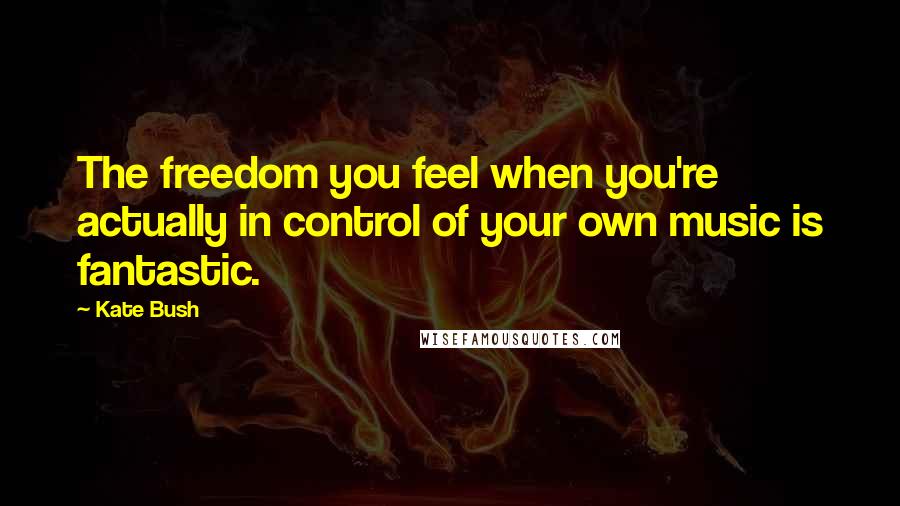 Kate Bush Quotes: The freedom you feel when you're actually in control of your own music is fantastic.