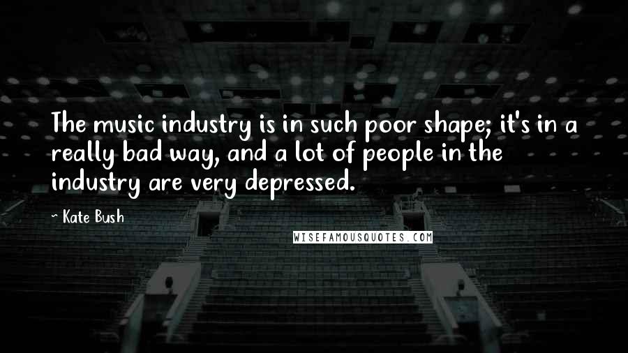 Kate Bush Quotes: The music industry is in such poor shape; it's in a really bad way, and a lot of people in the industry are very depressed.