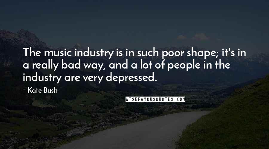 Kate Bush Quotes: The music industry is in such poor shape; it's in a really bad way, and a lot of people in the industry are very depressed.