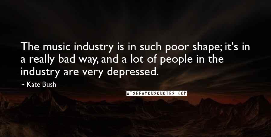 Kate Bush Quotes: The music industry is in such poor shape; it's in a really bad way, and a lot of people in the industry are very depressed.