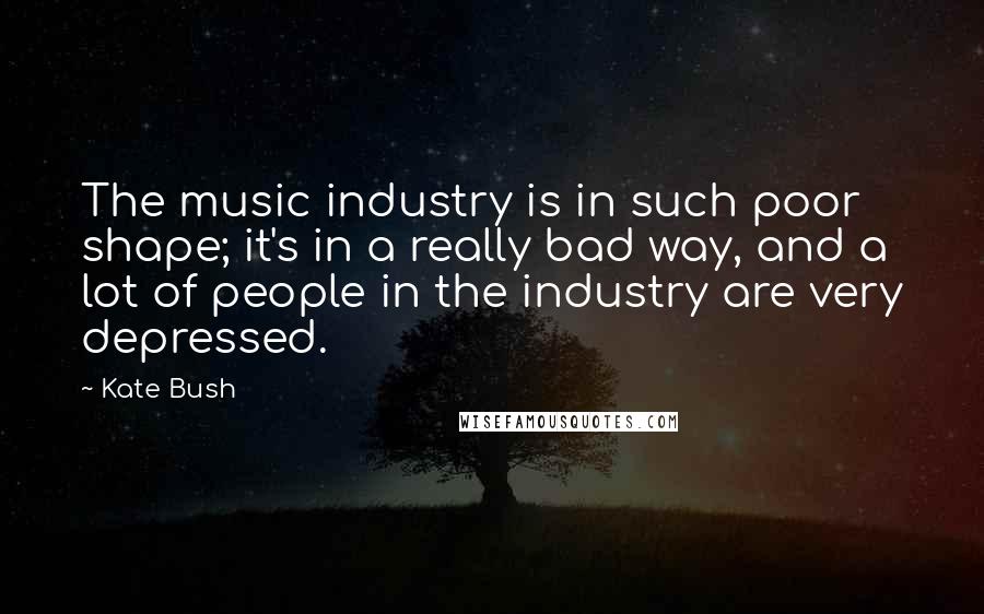 Kate Bush Quotes: The music industry is in such poor shape; it's in a really bad way, and a lot of people in the industry are very depressed.